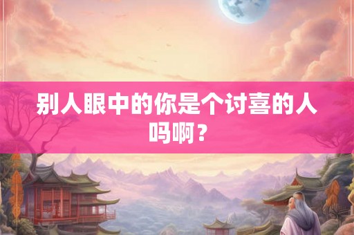 别人眼中的你是个讨喜的人吗啊? 别人眼中的你是个讨喜的人吗啊?