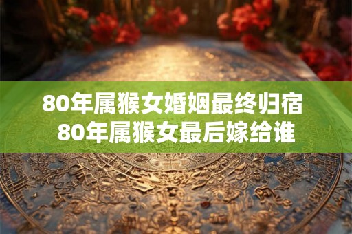 80年属猴女婚姻最终归宿 80年属猴女最后嫁给谁
