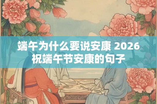 端午为什么要说安康 2026祝端午节安康的句子 端午为什么要说安康 2026祝端午节安康的句子