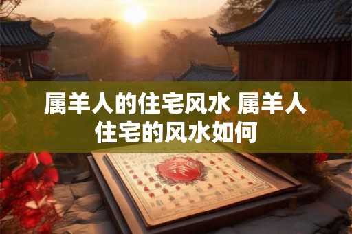 属羊人的住宅风水 属羊人住宅的风水如何