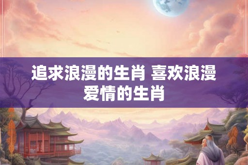 追求浪漫的生肖 喜欢浪漫爱情的生肖