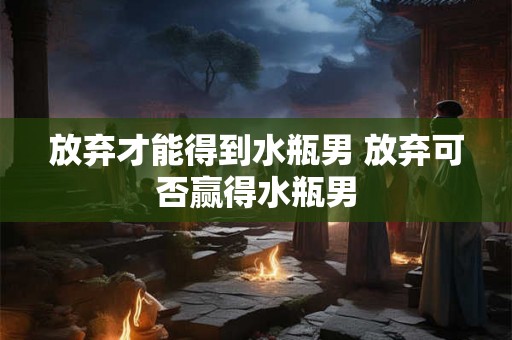放弃才能得到水瓶男 放弃可否赢得水瓶男