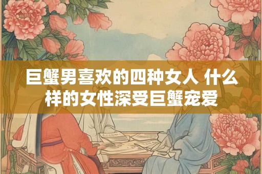 巨蟹男喜欢的四种女人 什么样的女性深受巨蟹宠爱