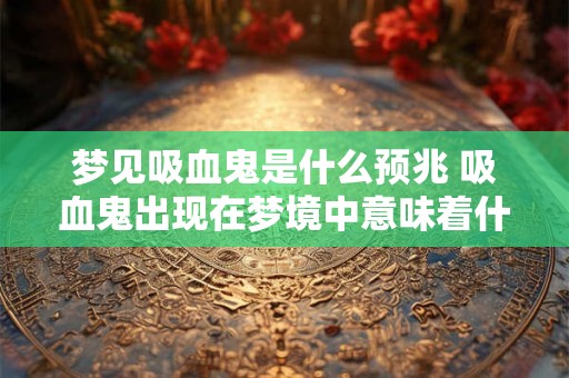 梦见吸血鬼是什么预兆 吸血鬼出现在梦境中意味着什么 梦见吸血鬼是什么预兆 吸血鬼出现在梦境中意味着什么