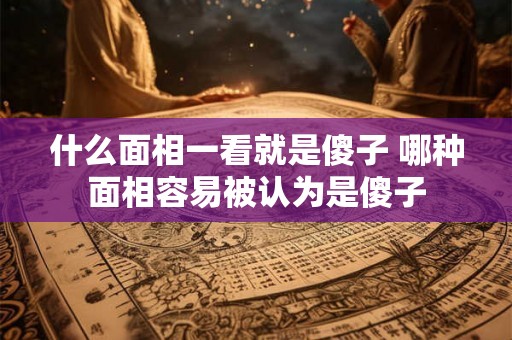 什么面相一看就是傻子 哪种面相容易被认为是傻子 什么面相一看就是傻子 哪种面相容易被认为是傻子
