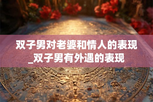 双子男对老婆和情人的表现_双子男有外遇的表现