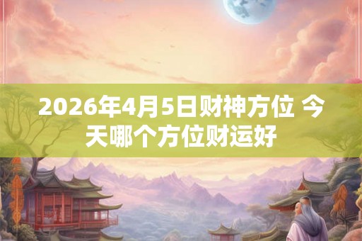 2026年4月5日财神方位 今天哪个方位财运好