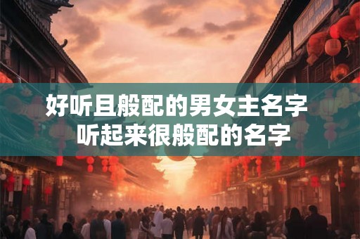 好听且般配的男女主名字 听起来很般配的名字 好听且般配的男女主名字 听起来很般配的名字