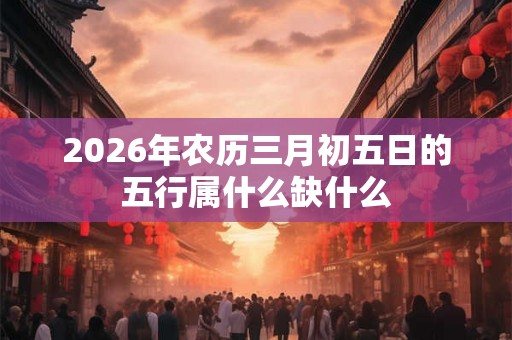 2026年农历三月初五日的五行属什么缺什么 2026年农历三月初五日的五行属什么缺什么