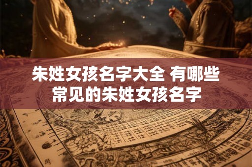 朱姓女孩名字大全 有哪些常见的朱姓女孩名字 朱姓女孩名字大全 有哪些常见的朱姓女孩名字