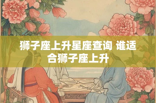 狮子座上升星座查询 谁适合狮子座上升 狮子座上升星座查询 谁适合狮子座上升