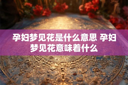孕妇梦见花是什么意思 孕妇梦见花意味着什么