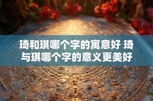 琦和琪哪个字的寓意好 琦与琪哪个字的意义更美好