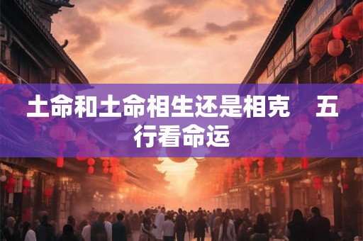土命和土命相生还是相克 五行看命运 土命和土命相生还是相克 五行看命运