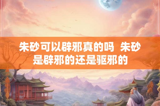 朱砂可以辟邪真的吗  朱砂是辟邪的还是驱邪的