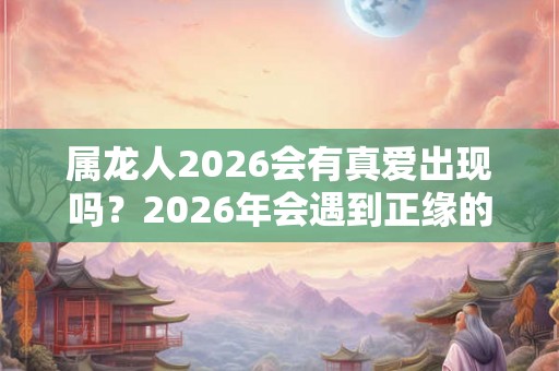 属龙人2026会有真爱出现吗？2026年会遇到正缘的生肖女