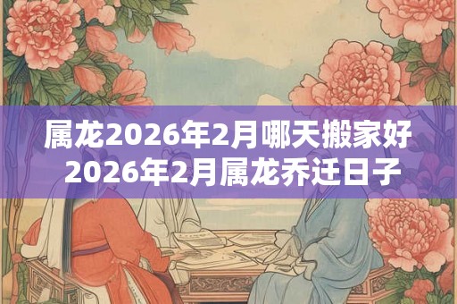 属龙2026年2月哪天搬家好 2026年2月属龙乔迁日子 属龙2026年2月哪天搬家好 2026年2月属龙乔迁日子