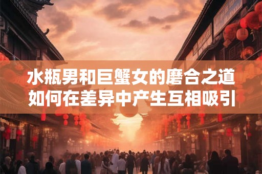水瓶男和巨蟹女的磨合之道如何在差异中产生互相吸引？