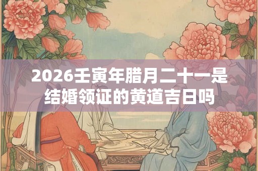 2026壬寅年腊月二十一是结婚领证的黄道吉日吗 2026壬寅年腊月二十一是结婚领证的黄道吉日吗