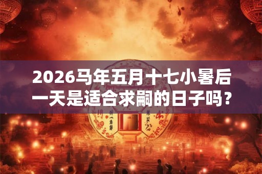 2026马年五月十七小暑后一天是适合求嗣的日子吗？