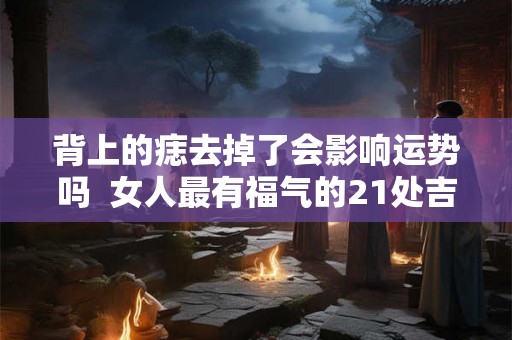 背上的痣去掉了会影响运势吗 女人最有福气的21处吉痣 背上的痣去掉了会影响运势吗 女人最有福气的21处吉痣