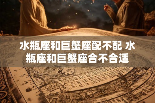 水瓶座和巨蟹座配不配 水瓶座和巨蟹座合不合适