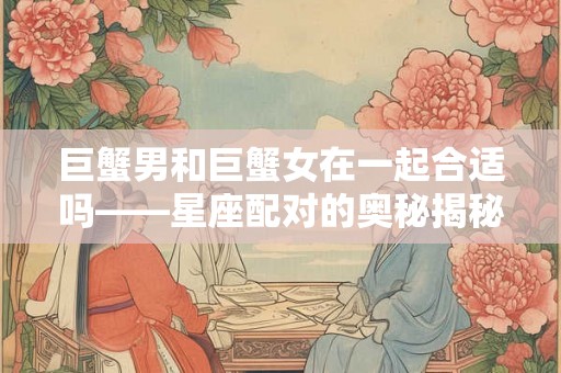 巨蟹男和巨蟹女在一起合适吗——星座配对的奥秘揭秘