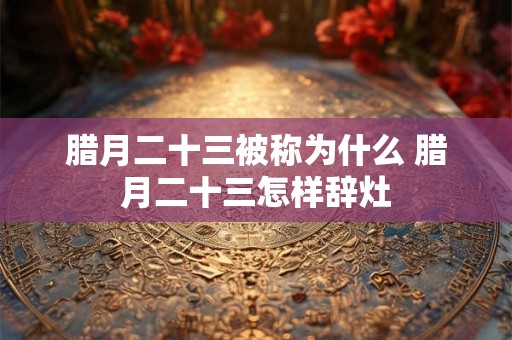 腊月二十三被称为什么 腊月二十三怎样辞灶 腊月二十三被称为什么 腊月二十三怎样辞灶