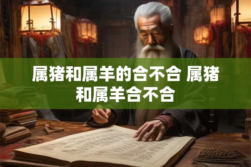 属猪和属羊的合不合 属猪和属羊合不合 属猪和属羊的合不合 属猪和属羊合不合