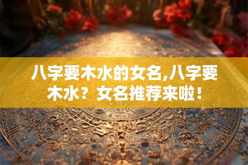八字要木水的女名,八字要木水?女名推荐来啦! 八字要木水的女名,八字要木水?女名推荐来啦!