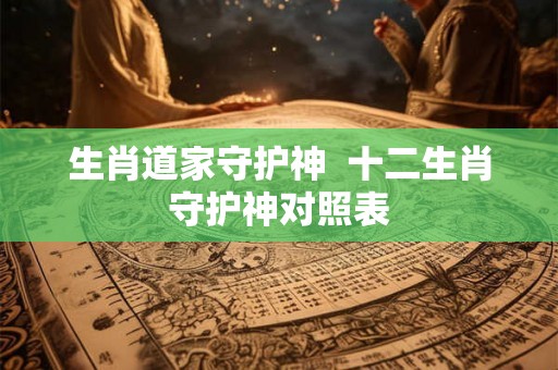 生肖道家守护神 十二生肖守护神对照表 生肖道家守护神 十二生肖守护神对照表