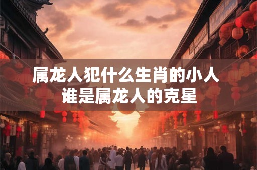 属龙人犯什么生肖的小人 谁是属龙人的克星 属龙人犯什么生肖的小人 谁是属龙人的克星