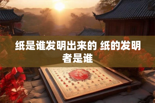 纸是谁发明出来的 纸的发明者是谁