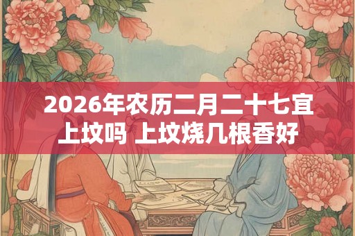 2026年农历二月二十七宜上坟吗 上坟烧几根香好 2026年农历二月二十七宜上坟吗 上坟烧几根香好