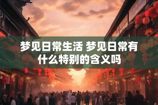 梦见日常生活 梦见日常有什么特别的含义吗 梦见日常生活 梦见日常有什么特别的含义吗