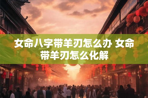 女命八字带羊刃怎么办 女命带羊刃怎么化解