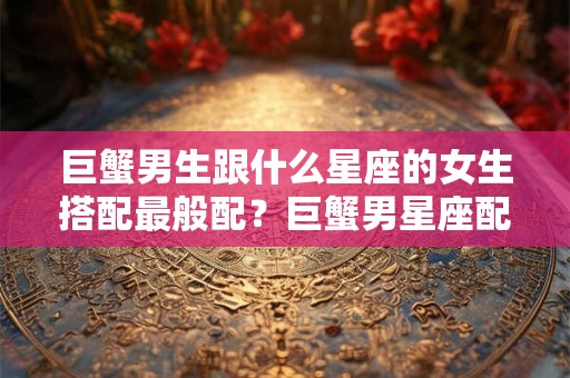 巨蟹男生跟什么星座的女生搭配最般配?巨蟹男星座配对 巨蟹男生跟什么星座的女生搭配最般配?巨蟹男星座配对
