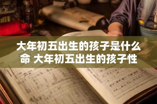 大年初五出生的孩子是什么命 大年初五出生的孩子性格