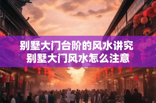 别墅大门台阶的风水讲究 别墅大门风水怎么注意 别墅大门台阶的风水讲究 别墅大门风水怎么注意