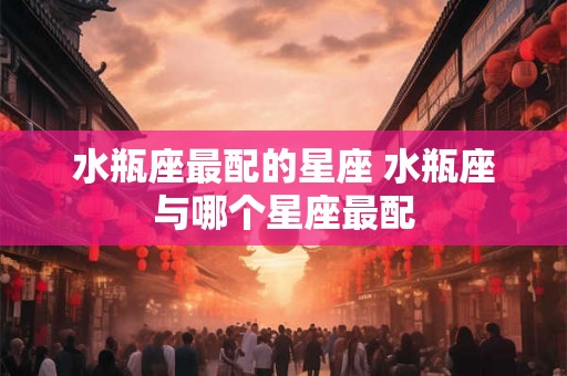 水瓶座最配的星座 水瓶座与哪个星座最配