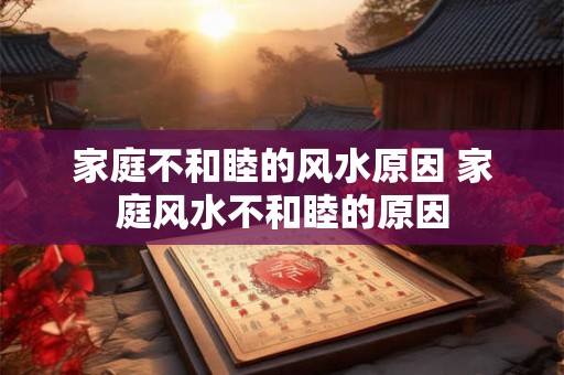 家庭不和睦的风水原因 家庭风水不和睦的原因