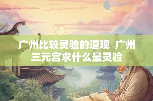 广州比较灵验的道观 广州三元宫求什么最灵验 广州比较灵验的道观 广州三元宫求什么最灵验