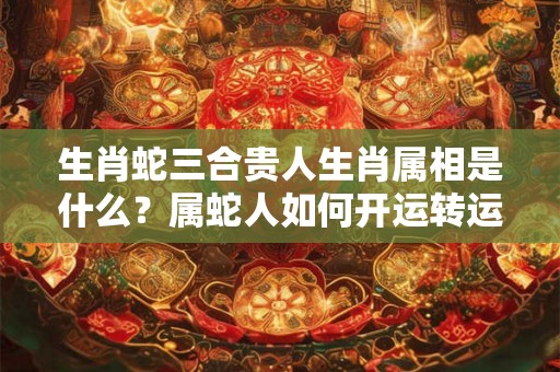 生肖蛇三合贵人生肖属相是什么？属蛇人如何开运转运？
