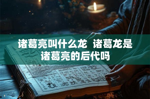 诸葛亮叫什么龙 诸葛龙是诸葛亮的后代吗 诸葛亮叫什么龙 诸葛龙是诸葛亮的后代吗