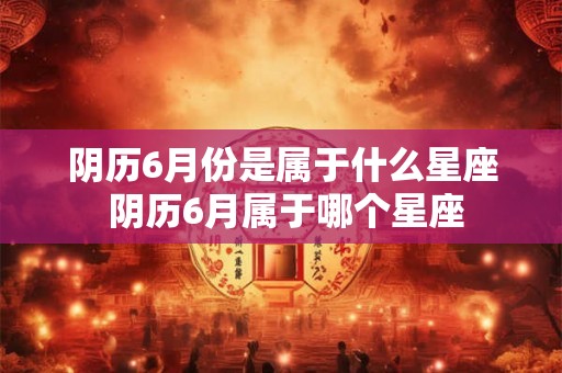 阴历6月份是属于什么星座 阴历6月属于哪个星座 阴历6月份是属于什么星座 阴历6月属于哪个星座