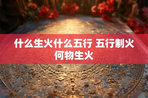 什么生火什么五行 五行制火何物生火