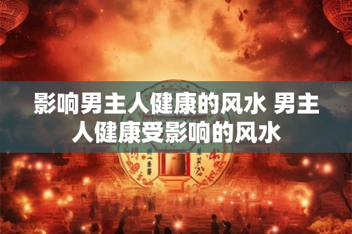 影响男主人健康的风水 男主人健康受影响的风水 影响男主人健康的风水 男主人健康受影响的风水