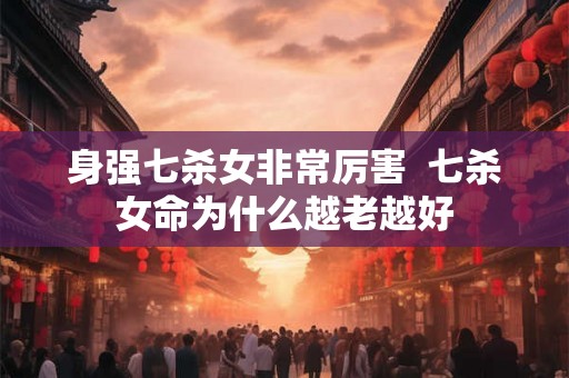 身强七杀女非常厉害 七杀女命为什么越老越好 身强七杀女非常厉害 七杀女命为什么越老越好