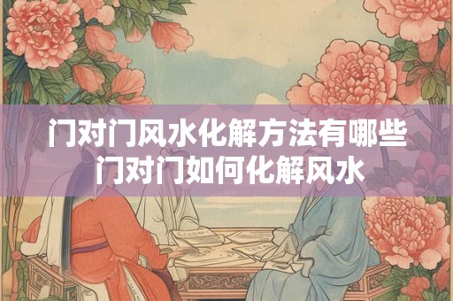 门对门风水化解方法有哪些 门对门如何化解风水