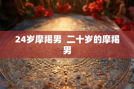 24岁摩羯男 二十岁的摩羯男 24岁摩羯男 二十岁的摩羯男